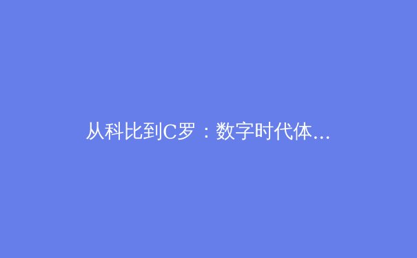 从科比到C罗：数字时代体育偶像的商业价值重构与传承